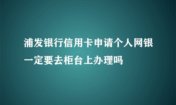 浦发银行信用卡申请个人网银一定要去柜台上办理吗