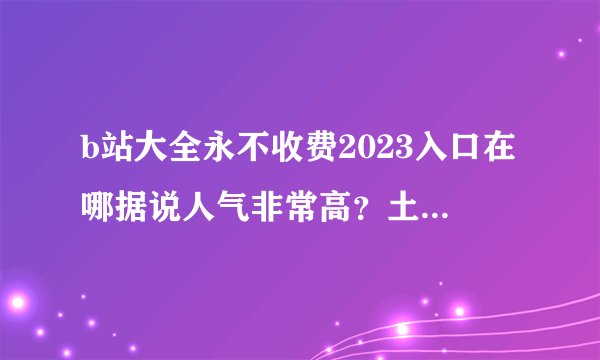 b站大全永不收费2023入口在哪据说人气非常高？土豪玩家一世无忧认可全部免费！