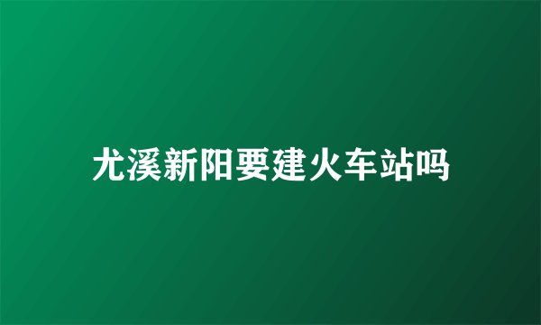 尤溪新阳要建火车站吗