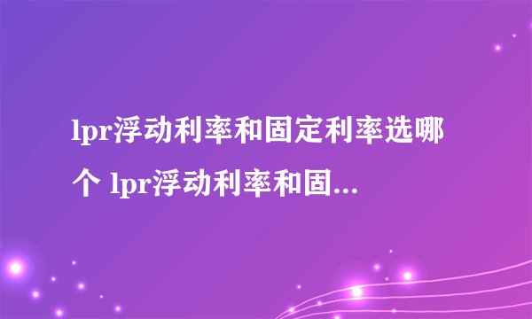 lpr浮动利率和固定利率选哪个 lpr浮动利率和固定利率选哪个