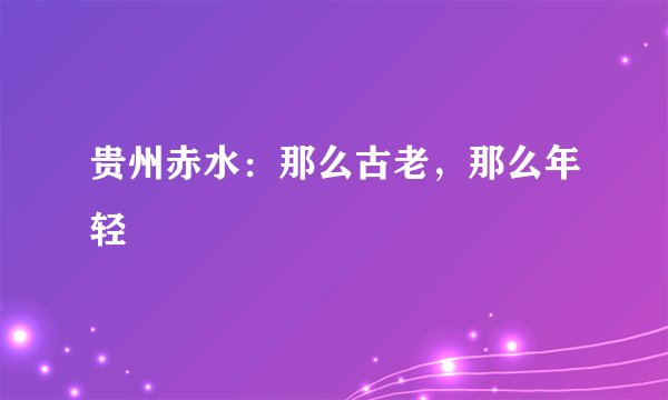 贵州赤水：那么古老，那么年轻