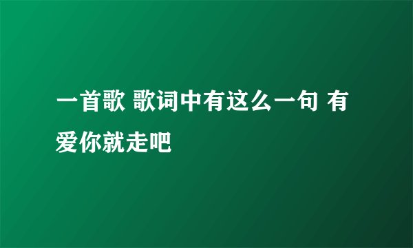 一首歌 歌词中有这么一句 有爱你就走吧