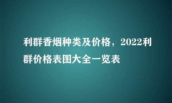 利群香烟种类及价格，2022利群价格表图大全一览表
