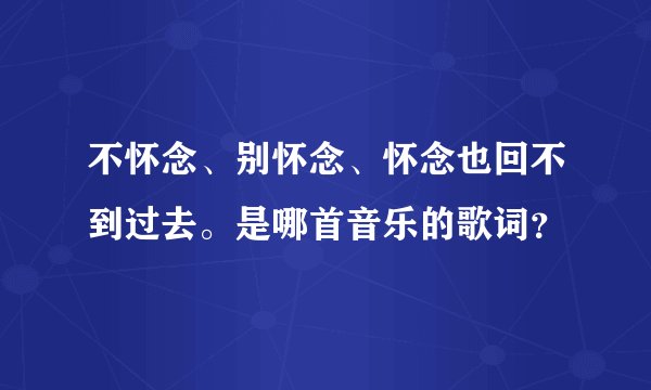 不怀念、别怀念、怀念也回不到过去。是哪首音乐的歌词？