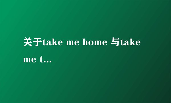 关于take me home 与take me to go home！