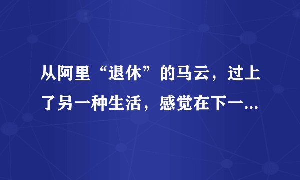 从阿里“退休”的马云，过上了另一种生活，感觉在下一盘大棋！