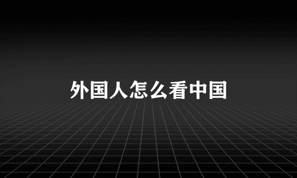 外国人怎么看中国
