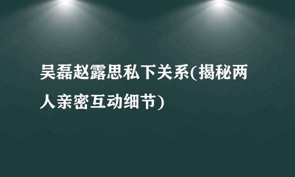 吴磊赵露思私下关系(揭秘两人亲密互动细节)