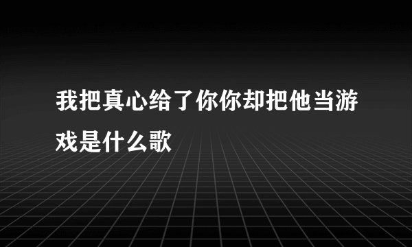 我把真心给了你你却把他当游戏是什么歌