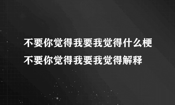 不要你觉得我要我觉得什么梗不要你觉得我要我觉得解释