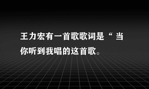 王力宏有一首歌歌词是“ 当你听到我唱的这首歌。