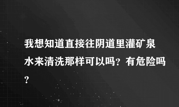 我想知道直接往阴道里灌矿泉水来清洗那样可以吗？有危险吗？
