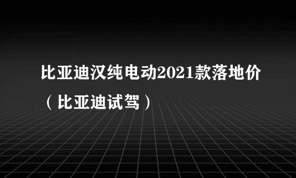 比亚迪汉纯电动2021款落地价（比亚迪试驾）