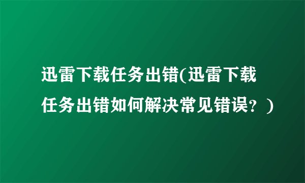 迅雷下载任务出错(迅雷下载任务出错如何解决常见错误？)