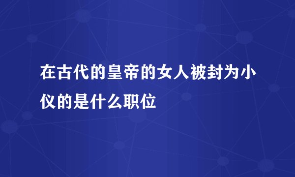 在古代的皇帝的女人被封为小仪的是什么职位