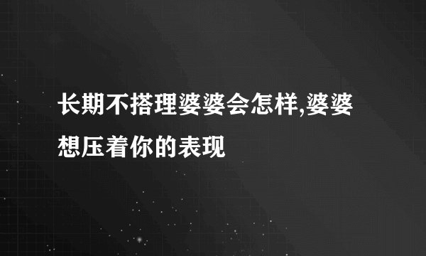 长期不搭理婆婆会怎样,婆婆想压着你的表现