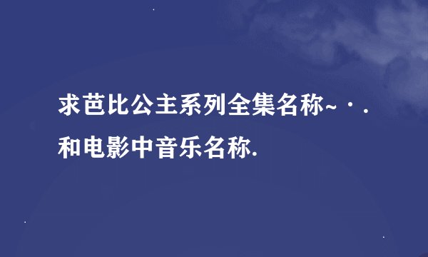 求芭比公主系列全集名称~·.和电影中音乐名称.