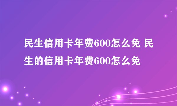 民生信用卡年费600怎么免 民生的信用卡年费600怎么免