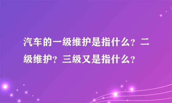 汽车的一级维护是指什么？二级维护？三级又是指什么？
