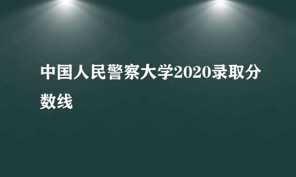 中国人民警察大学2020录取分数线