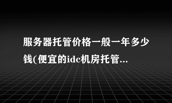 服务器托管价格一般一年多少钱(便宜的idc机房托管服务收费标准)