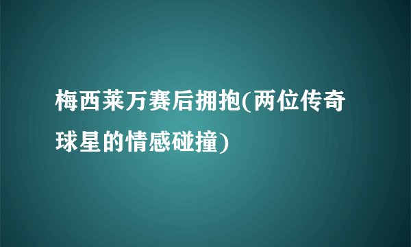 梅西莱万赛后拥抱(两位传奇球星的情感碰撞)