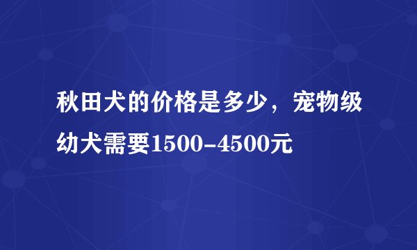 秋田犬的价格是多少，宠物级幼犬需要1500-4500元