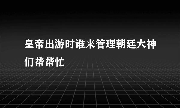 皇帝出游时谁来管理朝廷大神们帮帮忙