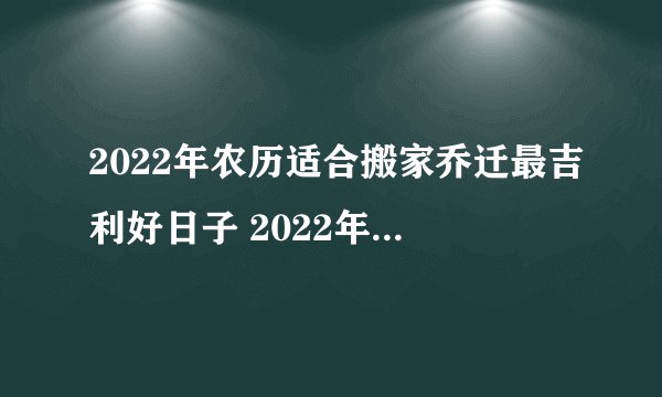 2022年农历适合搬家乔迁最吉利好日子 2022年搬家最旺的黄道吉日