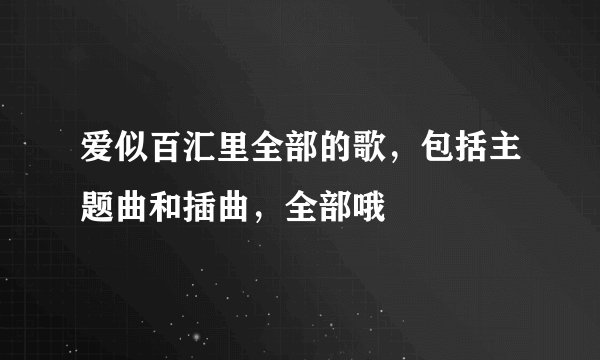 爱似百汇里全部的歌，包括主题曲和插曲，全部哦