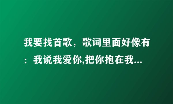 我要找首歌，歌词里面好像有：我说我爱你,把你抱在我怀里，我说我爱