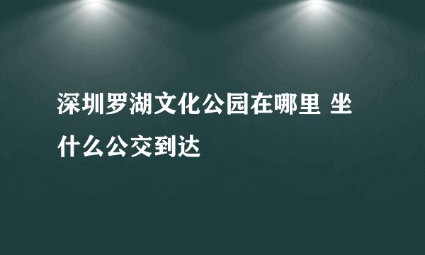 深圳罗湖文化公园在哪里 坐什么公交到达