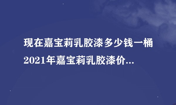 现在嘉宝莉乳胶漆多少钱一桶2021年嘉宝莉乳胶漆价格最新报价