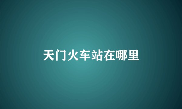 天门火车站在哪里