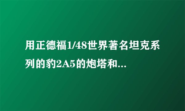 用正德福1/48世界著名坦克系列的豹2A5的炮塔和T72底盘能拼出99式主战坦克吗