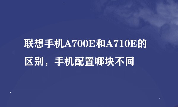 联想手机A700E和A710E的区别，手机配置哪块不同