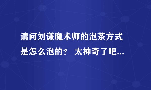 请问刘谦魔术师的泡茶方式 是怎么泡的？ 太神奇了吧...