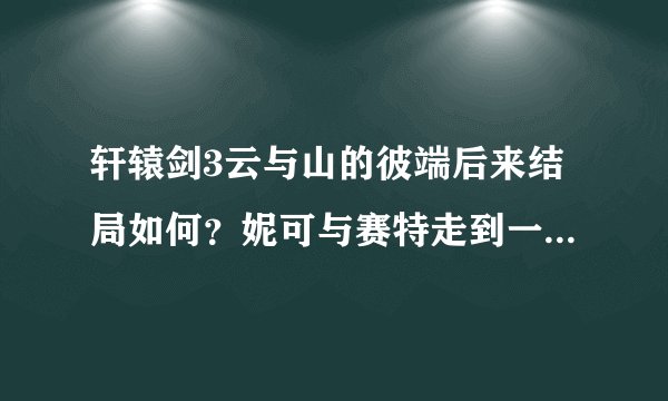 轩辕剑3云与山的彼端后来结局如何？妮可与赛特走到一起了么？