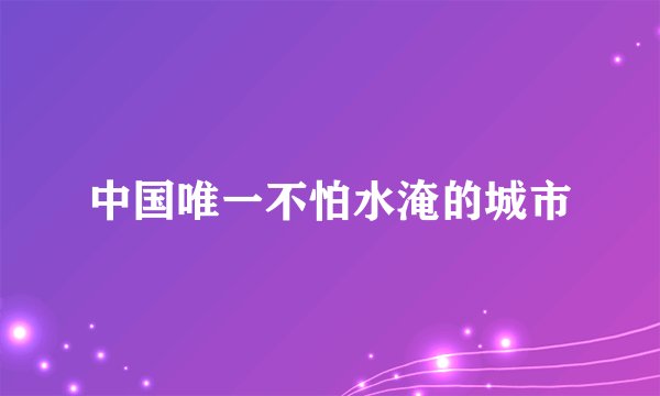 中国唯一不怕水淹的城市