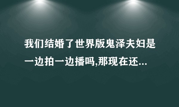 我们结婚了世界版鬼泽夫妇是一边拍一边播吗,那现在还在录吗,什么时候会录完