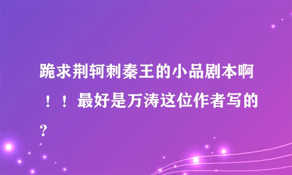 跪求荆轲刺秦王的小品剧本啊 ！！最好是万涛这位作者写的？