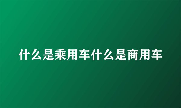 什么是乘用车什么是商用车