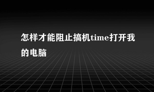 怎样才能阻止搞机time打开我的电脑