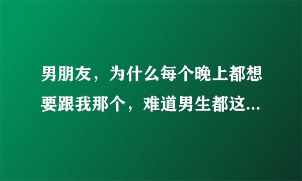 男朋友，为什么每个晚上都想要跟我那个，难道男生都这样吗？他说没有一个男人跟有一个男生睡在一起是不想