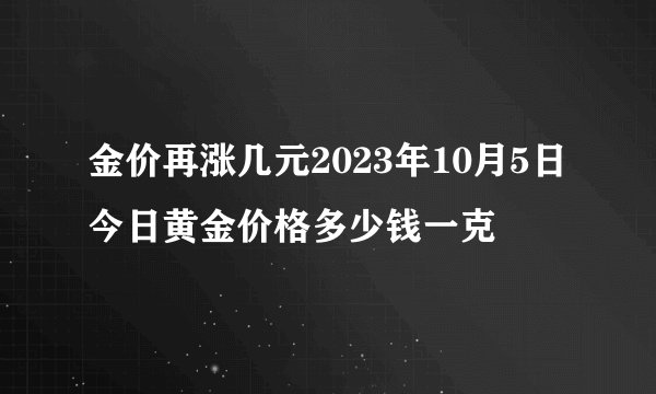 金价再涨几元2023年10月5日今日黄金价格多少钱一克