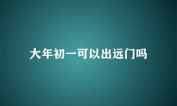 大年初一可以出远门吗