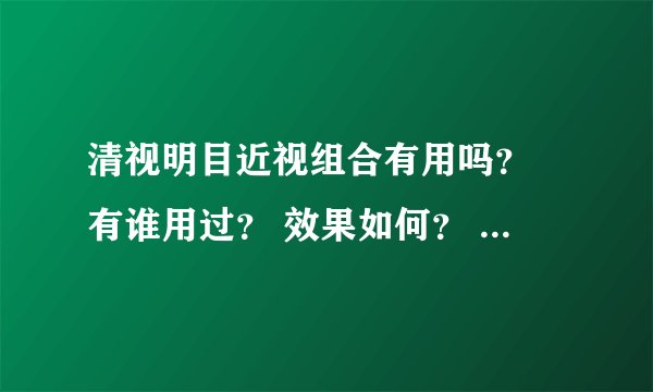 清视明目近视组合有用吗？ 有谁用过？ 效果如何？ 我上过网站了 他们说可以让我恢复到300度 我原来457度