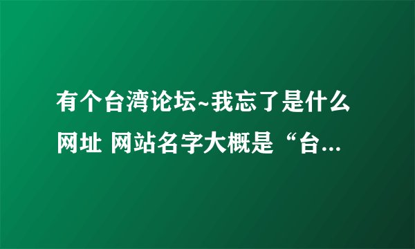 有个台湾论坛~我忘了是什么网址 网站名字大概是“台湾小XX...” 后面2个字忘了~~