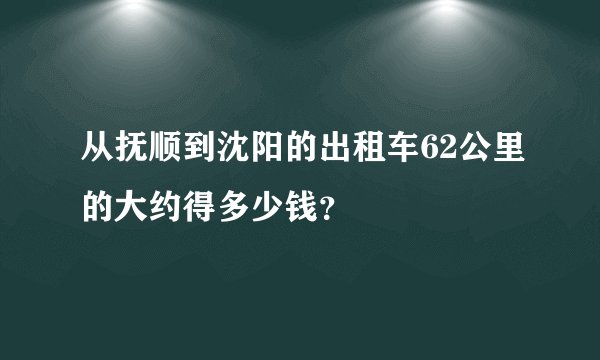 从抚顺到沈阳的出租车62公里的大约得多少钱？