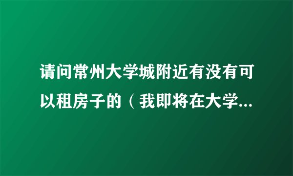 请问常州大学城附近有没有可以租房子的（我即将在大学城里工作）
